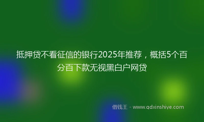 抵押贷不看征信的银行2025年推荐，概括5个百分百下款无视黑白户网贷