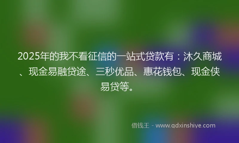 2025年的我不看征信的一站式贷款有：沐久商城、现金易融贷途、三秒优品、惠花钱包、现金侠易贷等。