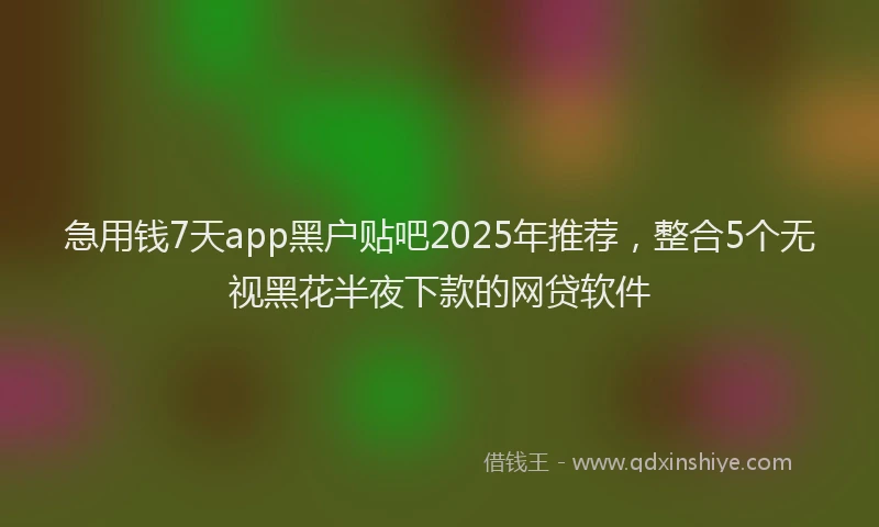 急用钱7天app黑户贴吧2025年推荐，整合5个无视黑花半夜下款的网贷软件