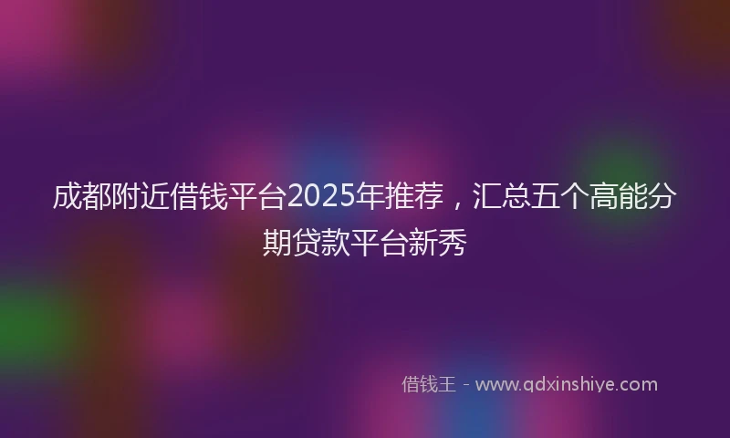 成都附近借钱平台2025年推荐，汇总五个高能分期贷款平台新秀