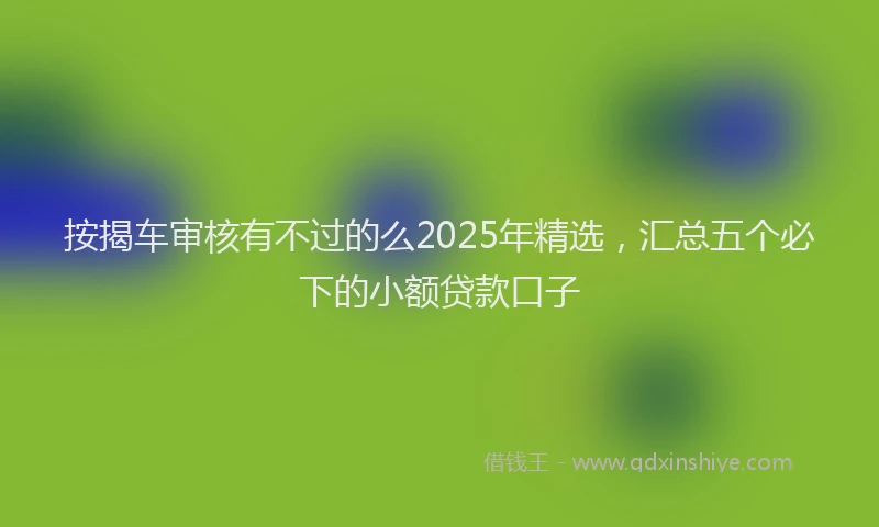 按揭车审核有不过的么2025年精选，汇总五个必下的小额贷款口子