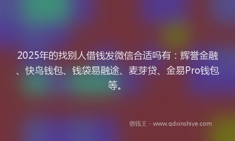 2025年的找别人借钱发微信合适吗有：辉誉金融、快鸟钱包、钱袋易融途、麦芽贷、金易Pro钱包等。