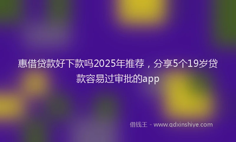 惠借贷款好下款吗2025年推荐，分享5个19岁贷款容易过审批的app