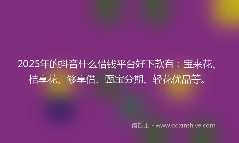 2025年的抖音什么借钱平台好下款有：宝来花、桔享花、够享借、甄宝分期、轻花优品等。