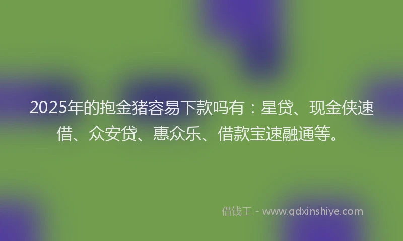 2025年的抱金猪容易下款吗有：星贷、现金侠速借、众安贷、惠众乐、借款宝速融通等。