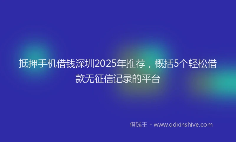 抵押手机借钱深圳2025年推荐，概括5个轻松借款无征信记录的平台