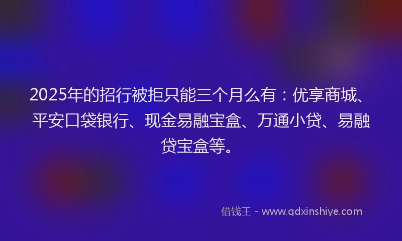 2025年的招行被拒只能三个月么有：优享商城、平安口袋银行、现金易融宝盒、万通小贷、易融贷宝盒等。