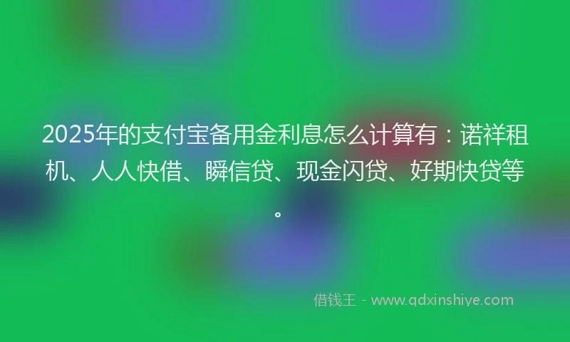 2025年的支付宝备用金利息怎么计算有：诺祥租机、人人快借、瞬信贷、现金闪贷、好期快贷等。