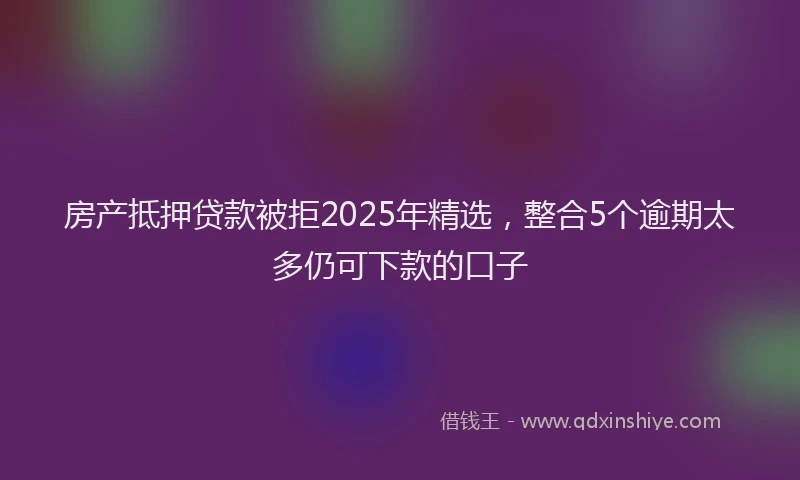 房产抵押贷款被拒2025年精选，整合5个逾期太多仍可下款的口子