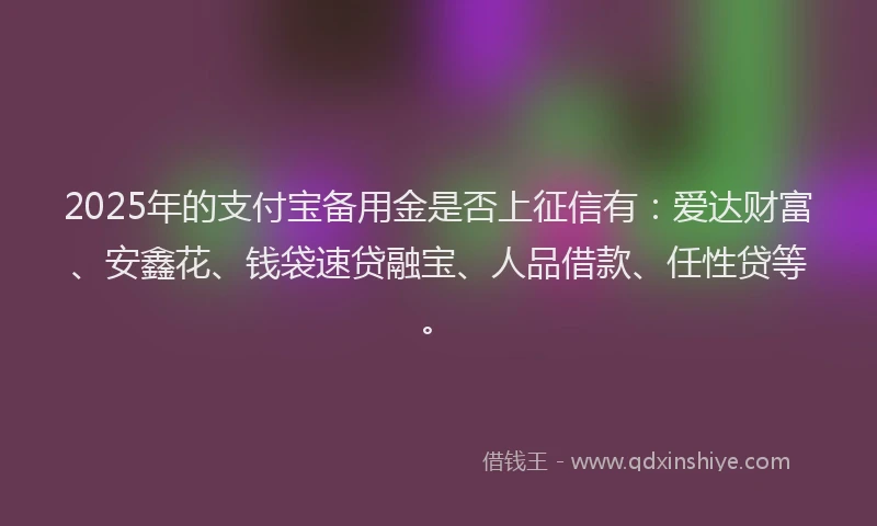 2025年的支付宝备用金是否上征信有：爱达财富、安鑫花、钱袋速贷融宝、人品借款、任性贷等。