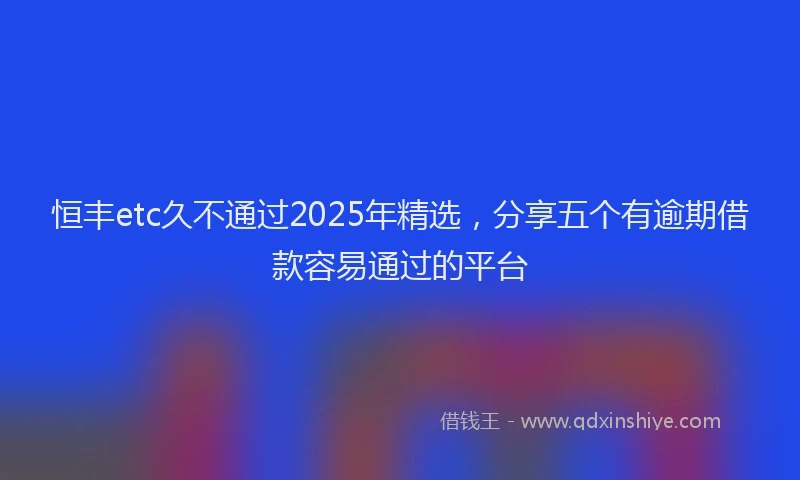 恒丰etc久不通过2025年精选，分享五个有逾期借款容易通过的平台