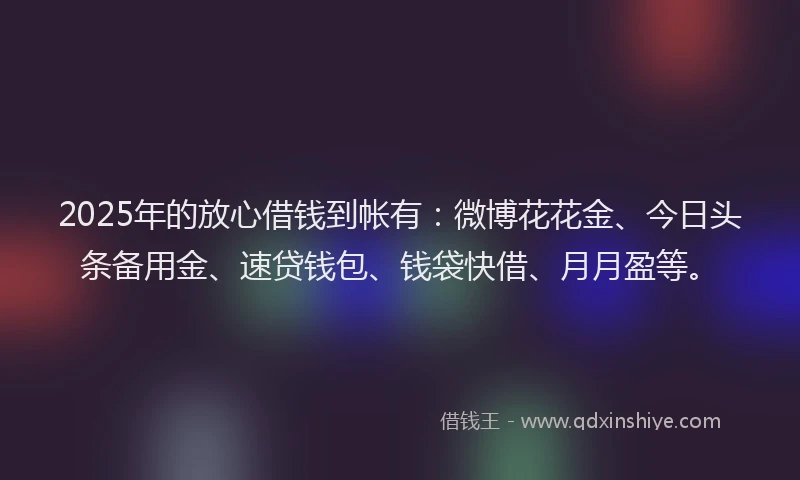 2025年的放心借钱到帐有：微博花花金、今日头条备用金、速贷钱包、钱袋快借、月月盈等。