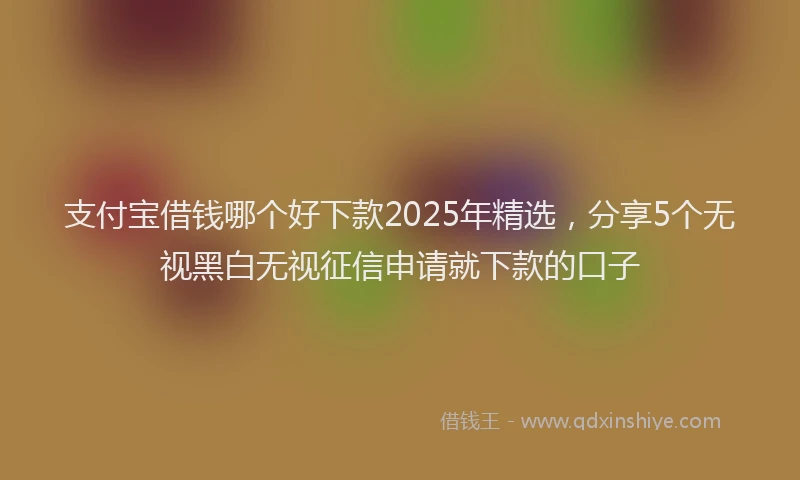 支付宝借钱哪个好下款2025年精选，分享5个无视黑白无视征信申请就下款的口子