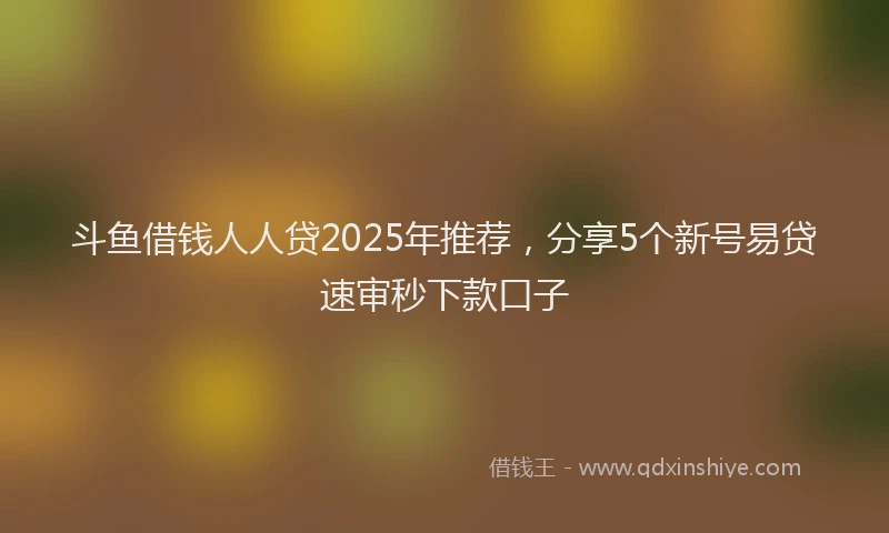 斗鱼借钱人人贷2025年推荐，分享5个新号易贷速审秒下款口子