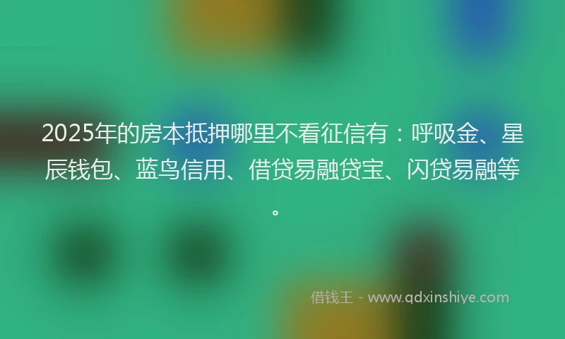 2025年的房本抵押哪里不看征信有：呼吸金、星辰钱包、蓝鸟信用、借贷易融贷宝、闪贷易融等。
