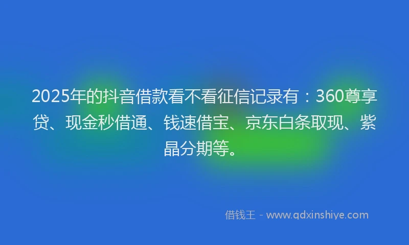 2025年的抖音借款看不看征信记录有：360尊享贷、现金秒借通、钱速借宝、京东白条取现、紫晶分期等。