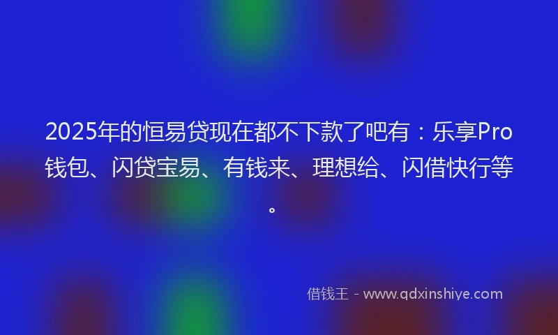 2025年的恒易贷现在都不下款了吧有：乐享Pro钱包、闪贷宝易、有钱来、理想给、闪借快行等。