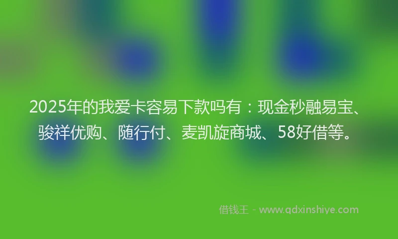 2025年的我爱卡容易下款吗有：现金秒融易宝、骏祥优购、随行付、麦凯旋商城、58好借等。