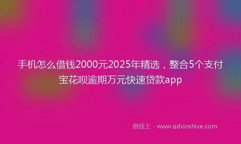 手机怎么借钱2000元2025年精选，整合5个支付宝花呗逾期万元快速贷款app