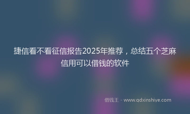 捷信看不看征信报告2025年推荐，总结五个芝麻信用可以借钱的软件