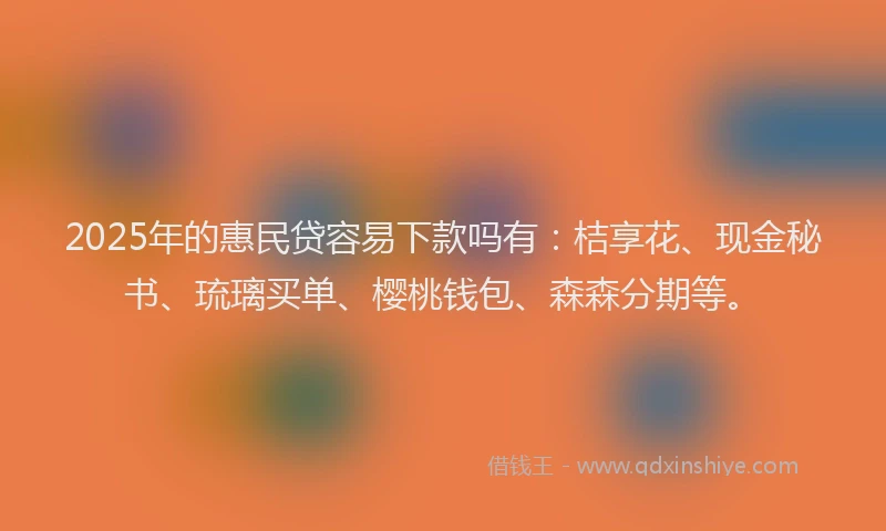 2025年的惠民贷容易下款吗有：桔享花、现金秘书、琉璃买单、樱桃钱包、森森分期等。