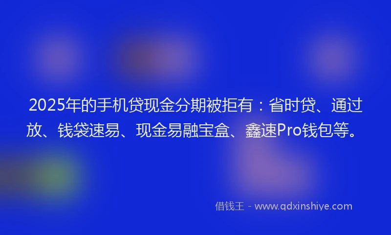 2025年的手机贷现金分期被拒有：省时贷、通过放、钱袋速易、现金易融宝盒、鑫速Pro钱包等。