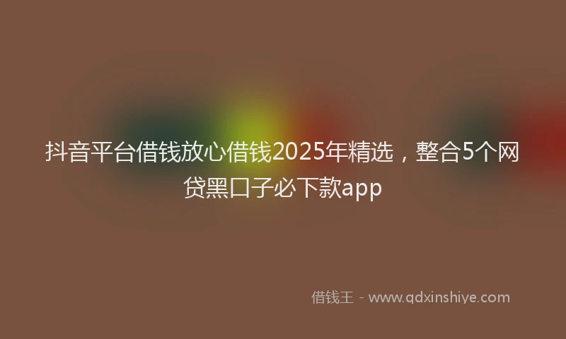 抖音平台借钱放心借钱2025年精选，整合5个网贷黑口子必下款app
