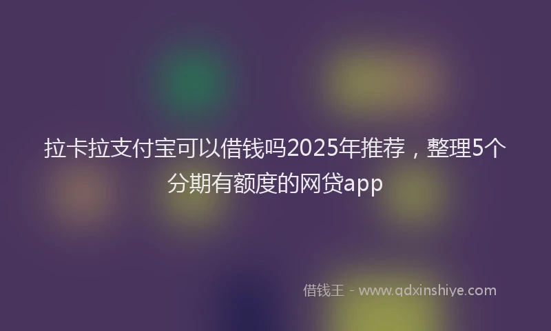 拉卡拉支付宝可以借钱吗2025年推荐，整理5个分期有额度的网贷app