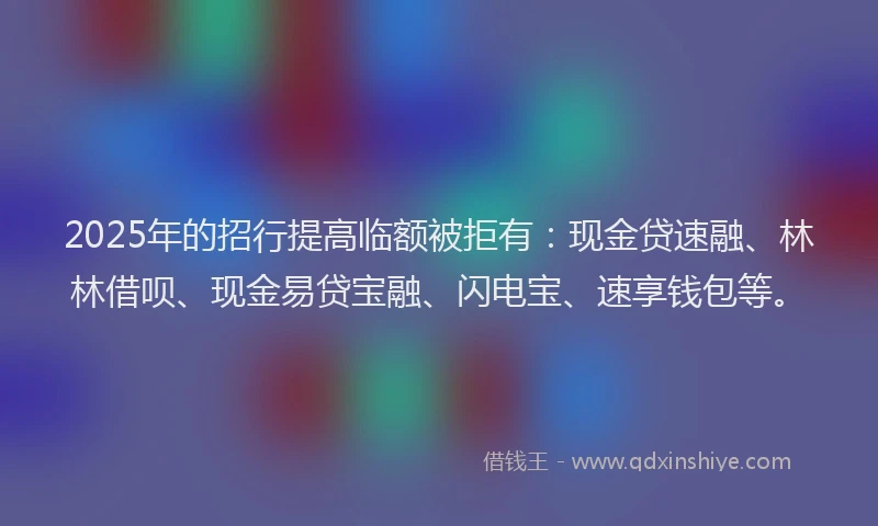 2025年的招行提高临额被拒有：现金贷速融、林林借呗、现金易贷宝融、闪电宝、速享钱包等。