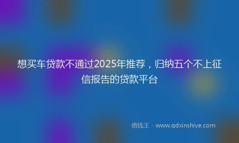 想买车贷款不通过2025年推荐，归纳五个不上征信报告的贷款平台