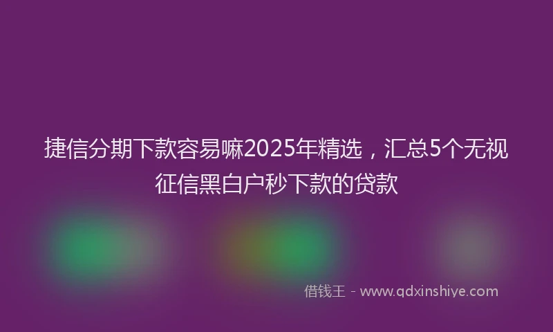 捷信分期下款容易嘛2025年精选，汇总5个无视征信黑白户秒下款的贷款