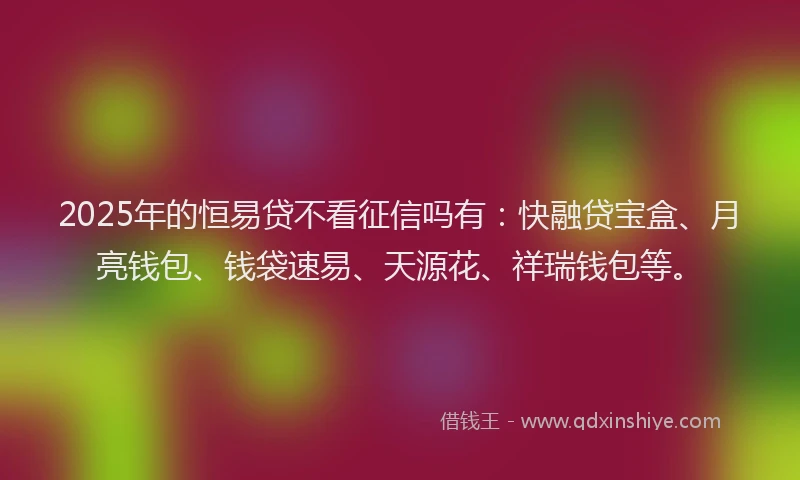 2025年的恒易贷不看征信吗有：快融贷宝盒、月亮钱包、钱袋速易、天源花、祥瑞钱包等。