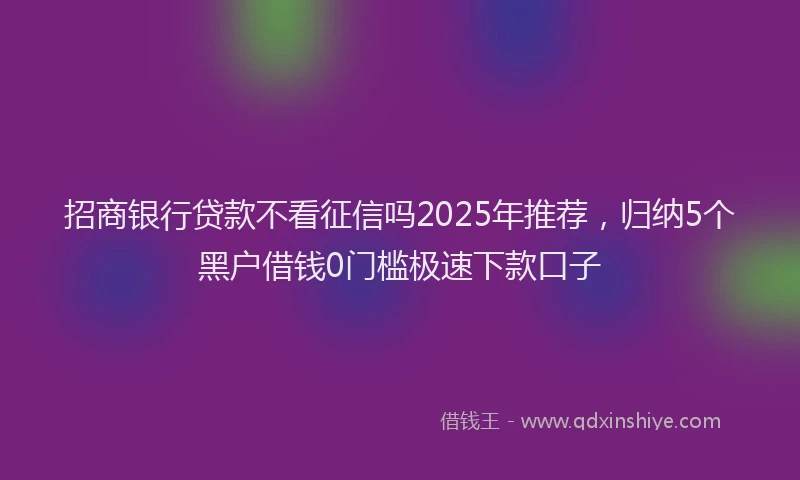 招商银行贷款不看征信吗2025年推荐，归纳5个黑户借钱0门槛极速下款口子