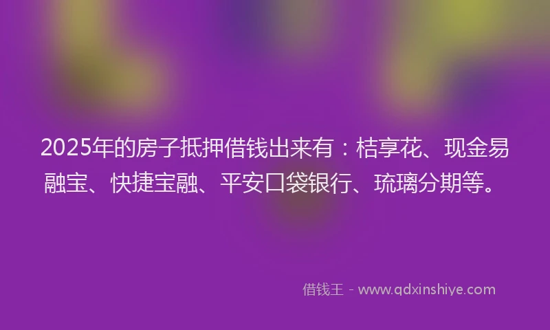 2025年的房子抵押借钱出来有：桔享花、现金易融宝、快捷宝融、平安口袋银行、琉璃分期等。