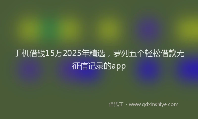 手机借钱15万2025年精选，罗列五个轻松借款无征信记录的app