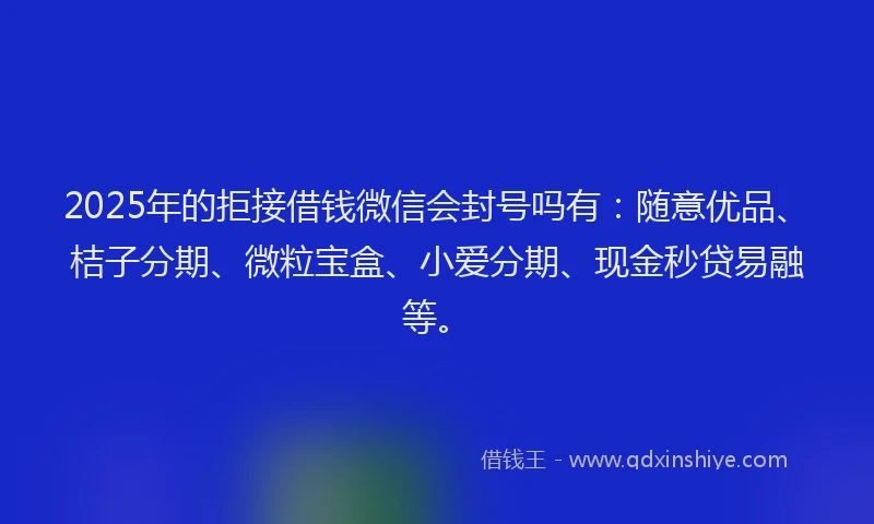 2025年的拒接借钱微信会封号吗有：随意优品、桔子分期、微粒宝盒、小爱分期、现金秒贷易融等。