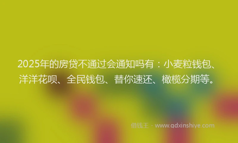 2025年的房贷不通过会通知吗有：小麦粒钱包、洋洋花呗、全民钱包、替你速还、橄榄分期等。