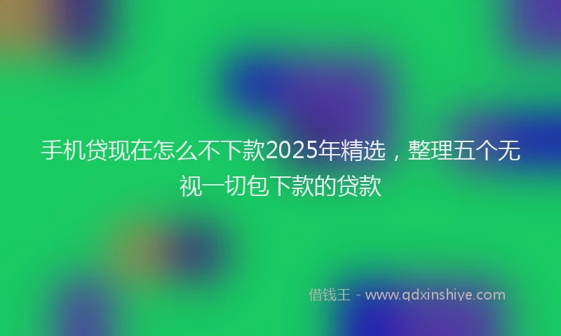 手机贷现在怎么不下款2025年精选，整理五个无视一切包下款的贷款