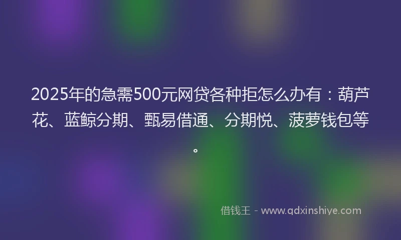 2025年的急需500元网贷各种拒怎么办有：葫芦花、蓝鲸分期、甄易借通、分期悦、菠萝钱包等。