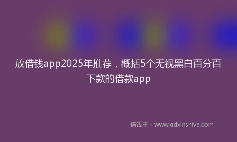 放借钱app2025年推荐，概括5个无视黑白百分百下款的借款app