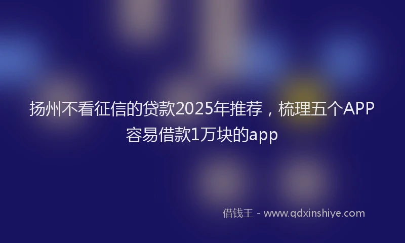 扬州不看征信的贷款2025年推荐，梳理五个APP容易借款1万块的app