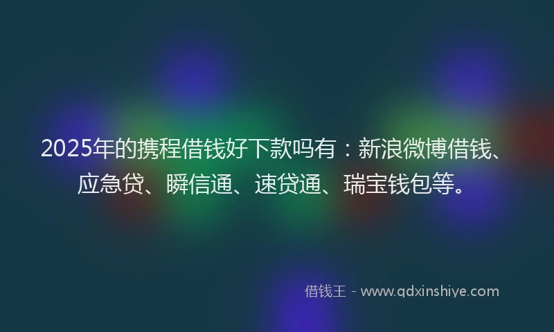 2025年的携程借钱好下款吗有：新浪微博借钱、应急贷、瞬信通、速贷通、瑞宝钱包等。