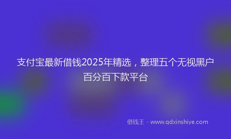 支付宝最新借钱2025年精选，整理五个无视黑户百分百下款平台