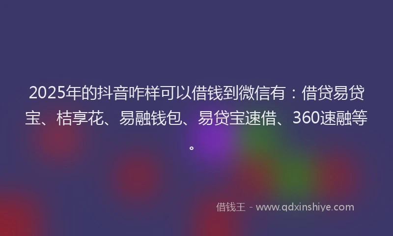 2025年的抖音咋样可以借钱到微信有：借贷易贷宝、桔享花、易融钱包、易贷宝速借、360速融等。