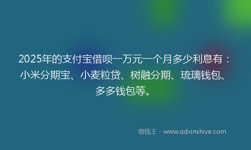 2025年的支付宝借呗一万元一个月多少利息有：小米分期宝、小麦粒贷、树融分期、琉璃钱包、多多钱包等。