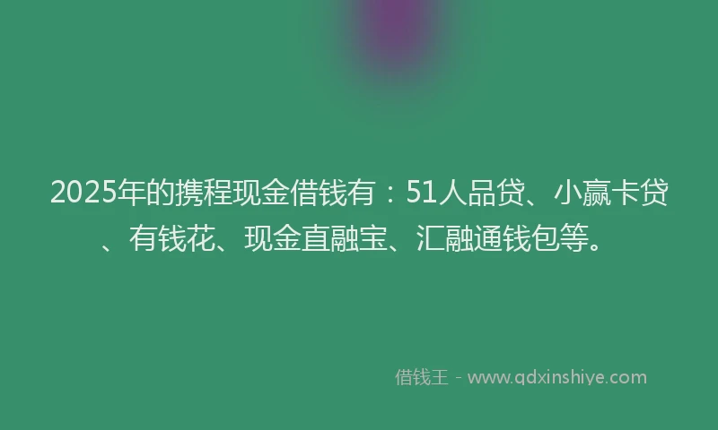 2025年的携程现金借钱有：51人品贷、小赢卡贷、有钱花、现金直融宝、汇融通钱包等。