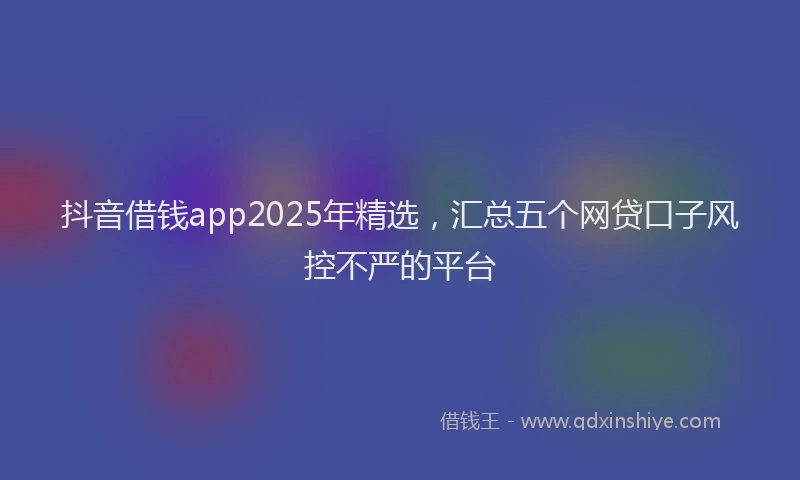 抖音借钱app2025年精选，汇总五个网贷口子风控不严的平台