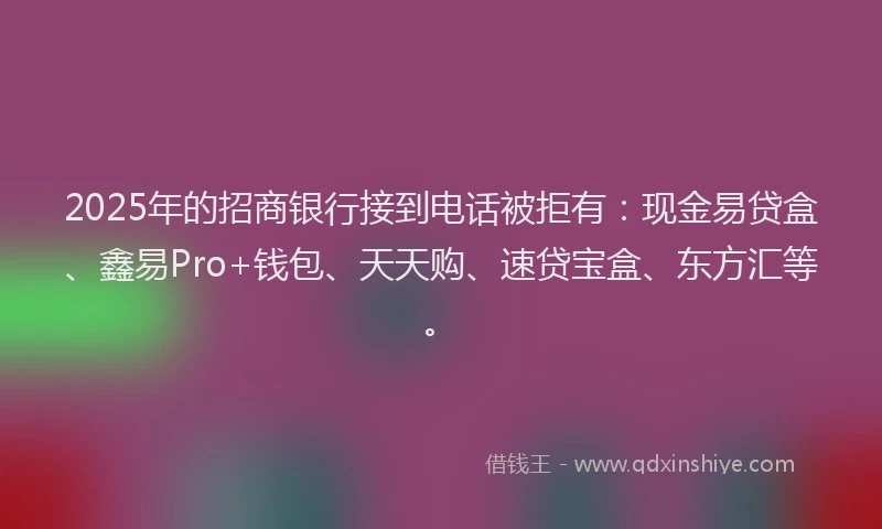 2025年的招商银行接到电话被拒有：现金易贷盒、鑫易Pro+钱包、天天购、速贷宝盒、东方汇等。