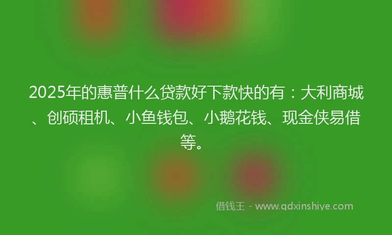 2025年的惠普什么贷款好下款快的有：大利商城、创硕租机、小鱼钱包、小鹅花钱、现金侠易借等。