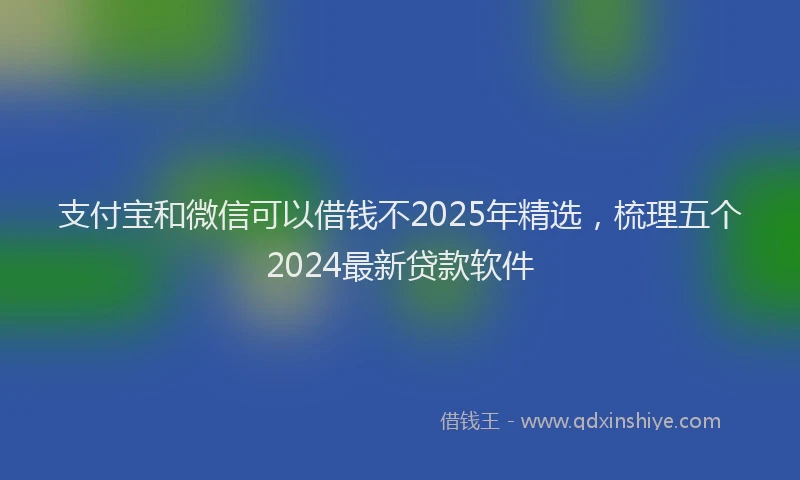 支付宝和微信可以借钱不2025年精选，梳理五个2024最新贷款软件